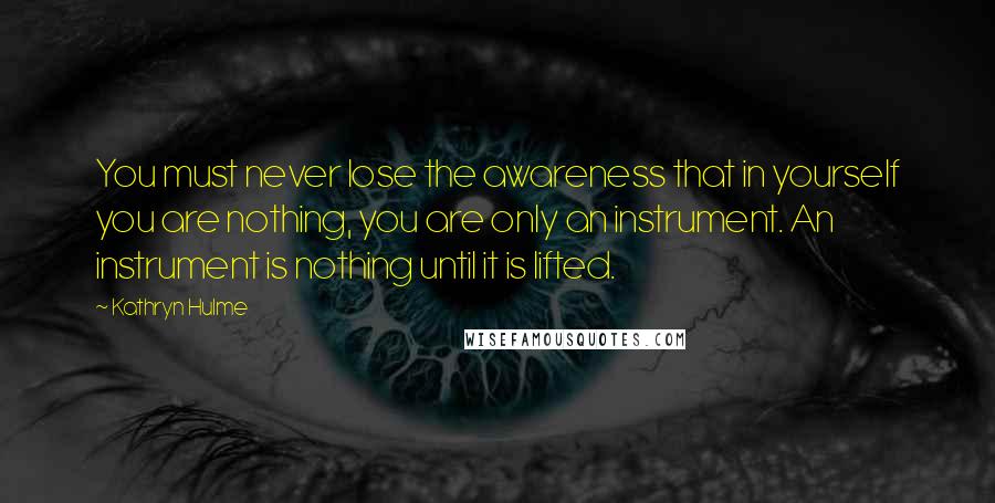 Kathryn Hulme Quotes: You must never lose the awareness that in yourself you are nothing, you are only an instrument. An instrument is nothing until it is lifted.