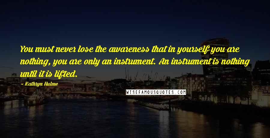 Kathryn Hulme Quotes: You must never lose the awareness that in yourself you are nothing, you are only an instrument. An instrument is nothing until it is lifted.