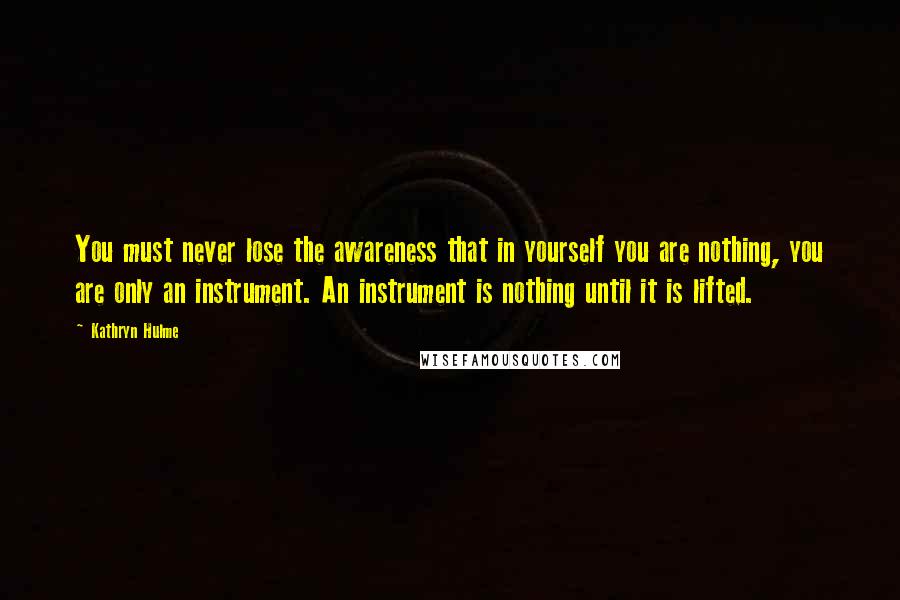 Kathryn Hulme Quotes: You must never lose the awareness that in yourself you are nothing, you are only an instrument. An instrument is nothing until it is lifted.