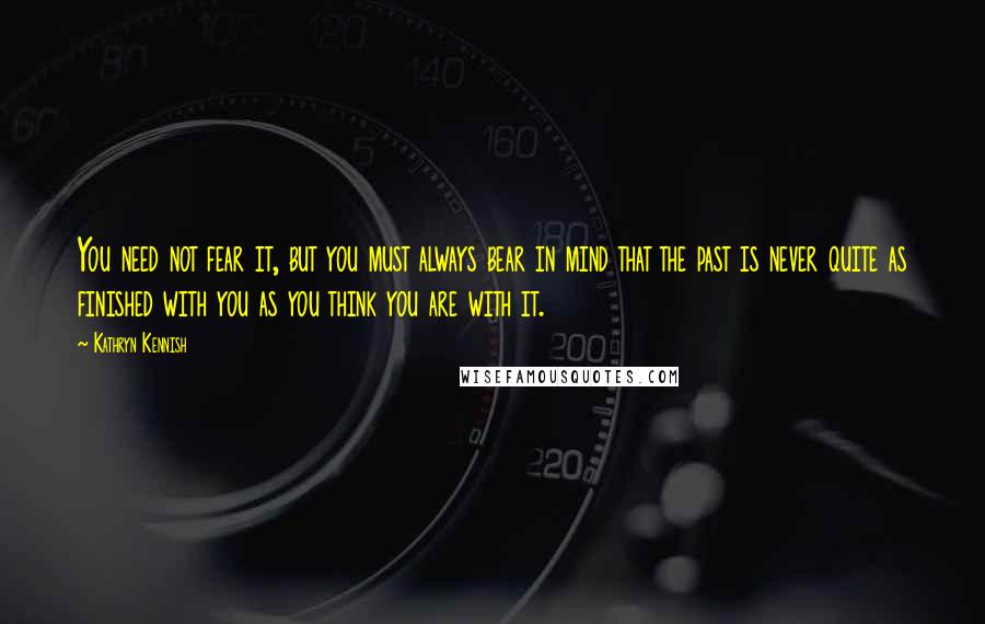 Kathryn Kennish Quotes: You need not fear it, but you must always bear in mind that the past is never quite as finished with you as you think you are with it.