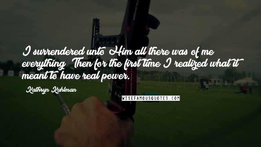 Kathryn Kuhlman Quotes: I surrendered unto Him all there was of me; everything! Then for the first time I realized what it meant to have real power.