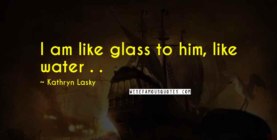 Kathryn Lasky Quotes: I am like glass to him, like water . .