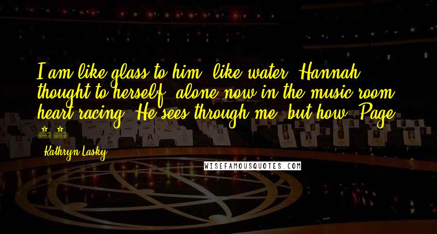 Kathryn Lasky Quotes: I am like glass to him, like water, Hannah thought to herself, alone now in the music room, heart racing. He sees through me, but how? Page: 97