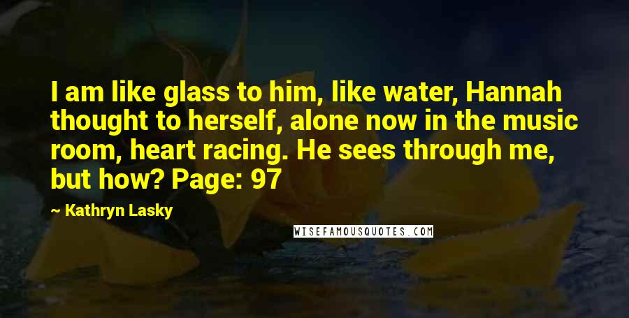 Kathryn Lasky Quotes: I am like glass to him, like water, Hannah thought to herself, alone now in the music room, heart racing. He sees through me, but how? Page: 97