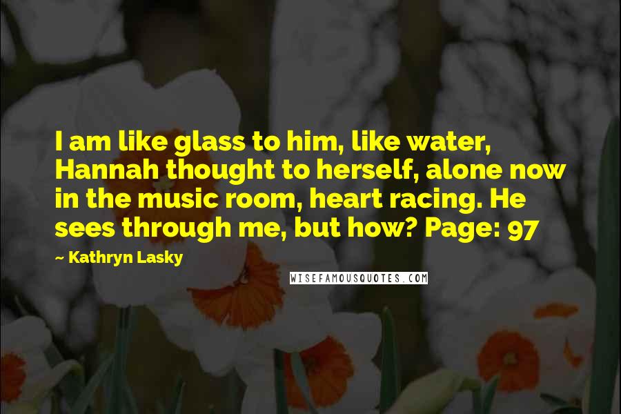 Kathryn Lasky Quotes: I am like glass to him, like water, Hannah thought to herself, alone now in the music room, heart racing. He sees through me, but how? Page: 97