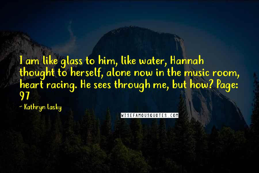 Kathryn Lasky Quotes: I am like glass to him, like water, Hannah thought to herself, alone now in the music room, heart racing. He sees through me, but how? Page: 97