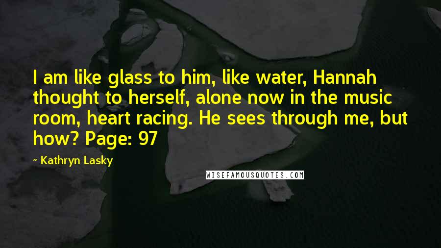 Kathryn Lasky Quotes: I am like glass to him, like water, Hannah thought to herself, alone now in the music room, heart racing. He sees through me, but how? Page: 97