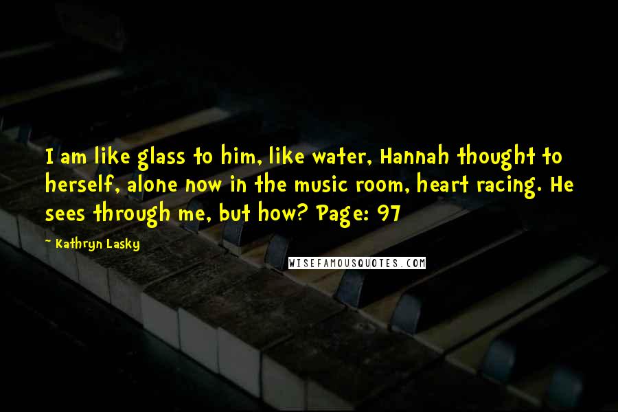 Kathryn Lasky Quotes: I am like glass to him, like water, Hannah thought to herself, alone now in the music room, heart racing. He sees through me, but how? Page: 97