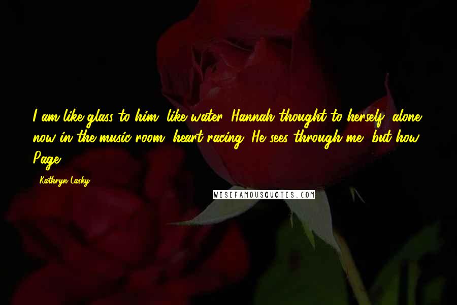 Kathryn Lasky Quotes: I am like glass to him, like water, Hannah thought to herself, alone now in the music room, heart racing. He sees through me, but how? Page: 97