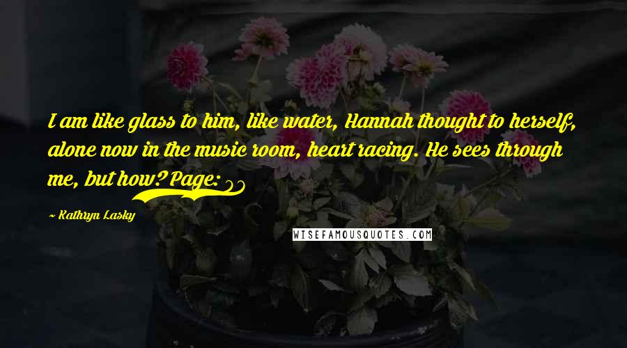 Kathryn Lasky Quotes: I am like glass to him, like water, Hannah thought to herself, alone now in the music room, heart racing. He sees through me, but how? Page: 97