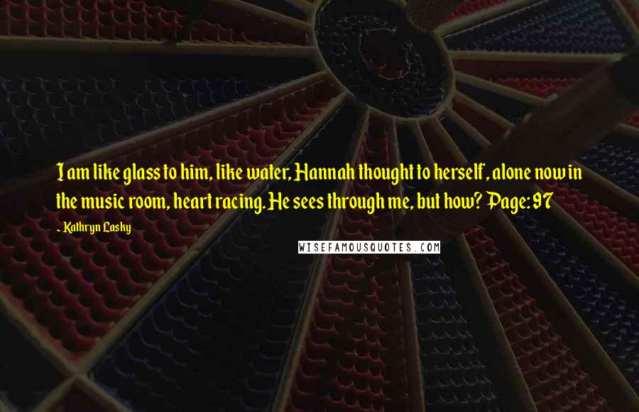 Kathryn Lasky Quotes: I am like glass to him, like water, Hannah thought to herself, alone now in the music room, heart racing. He sees through me, but how? Page: 97