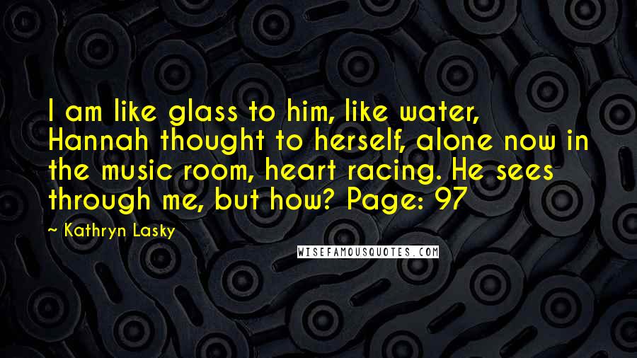 Kathryn Lasky Quotes: I am like glass to him, like water, Hannah thought to herself, alone now in the music room, heart racing. He sees through me, but how? Page: 97