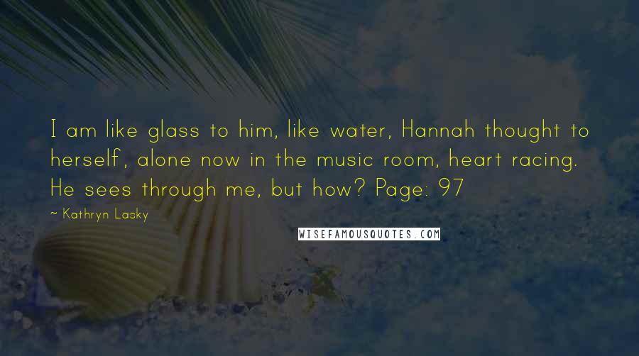 Kathryn Lasky Quotes: I am like glass to him, like water, Hannah thought to herself, alone now in the music room, heart racing. He sees through me, but how? Page: 97