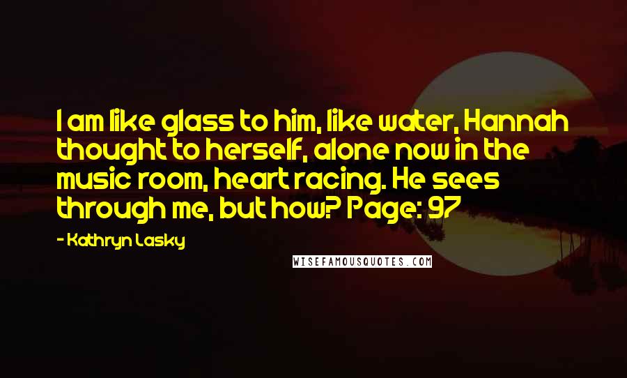 Kathryn Lasky Quotes: I am like glass to him, like water, Hannah thought to herself, alone now in the music room, heart racing. He sees through me, but how? Page: 97