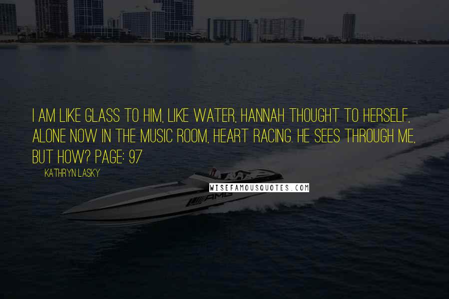 Kathryn Lasky Quotes: I am like glass to him, like water, Hannah thought to herself, alone now in the music room, heart racing. He sees through me, but how? Page: 97