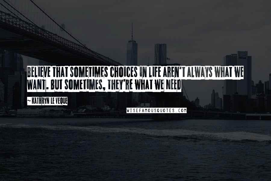 Kathryn Le Veque Quotes: Believe that sometimes choices in life aren't always what we WANT. But sometimes, they're what we NEED