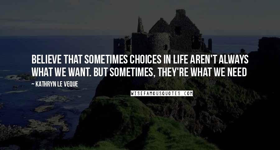 Kathryn Le Veque Quotes: Believe that sometimes choices in life aren't always what we WANT. But sometimes, they're what we NEED