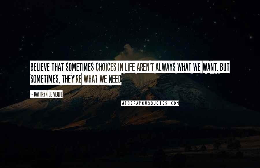 Kathryn Le Veque Quotes: Believe that sometimes choices in life aren't always what we WANT. But sometimes, they're what we NEED