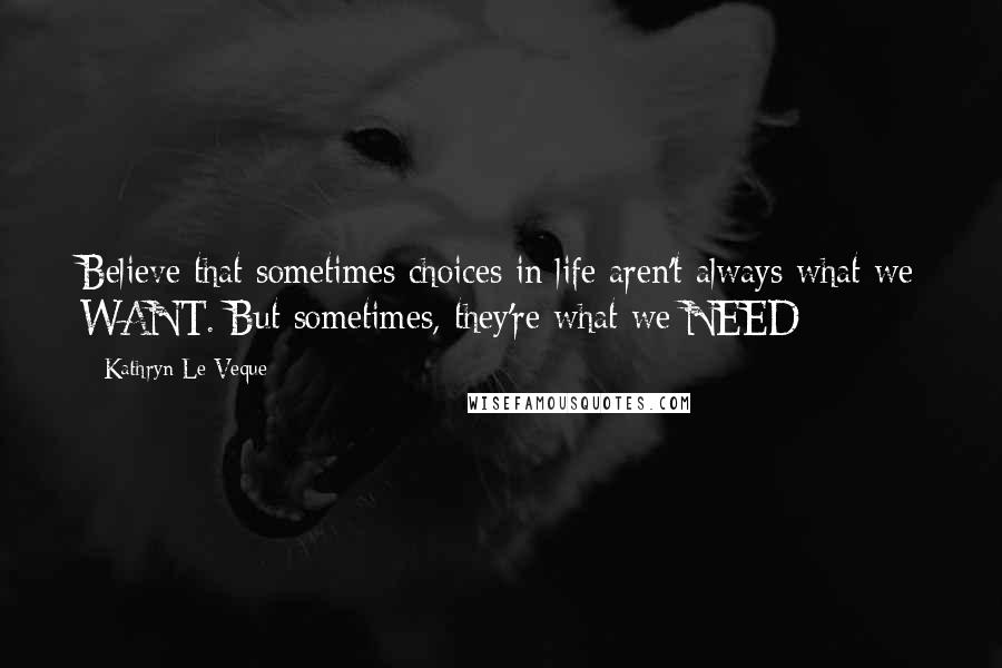 Kathryn Le Veque Quotes: Believe that sometimes choices in life aren't always what we WANT. But sometimes, they're what we NEED