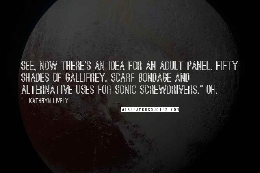 Kathryn Lively Quotes: See, now there's an idea for an adult panel. Fifty Shades of Gallifrey. Scarf bondage and alternative uses for sonic screwdrivers." Oh,