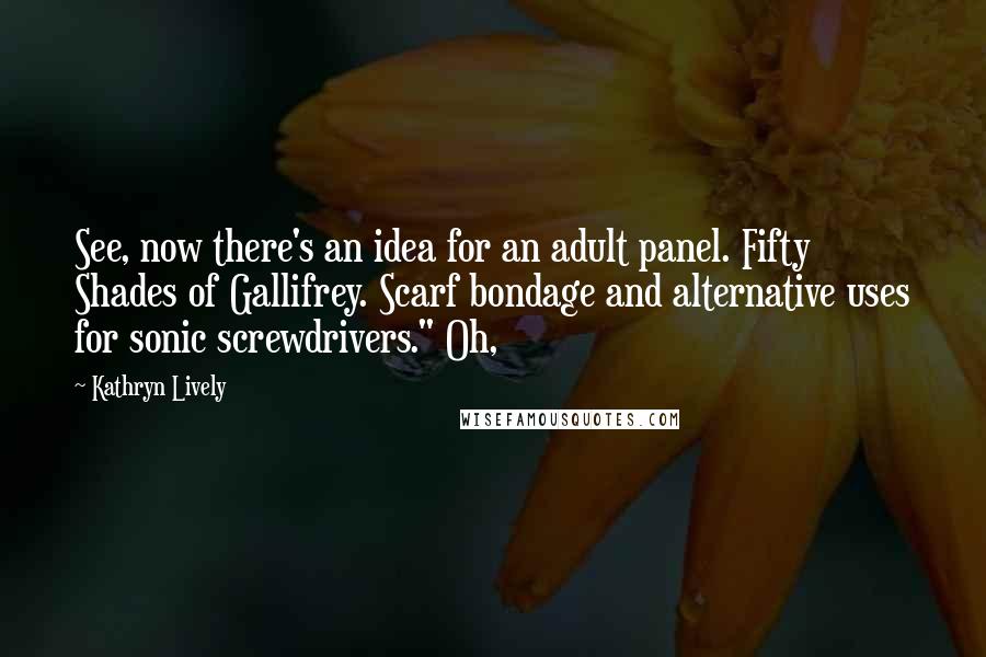Kathryn Lively Quotes: See, now there's an idea for an adult panel. Fifty Shades of Gallifrey. Scarf bondage and alternative uses for sonic screwdrivers." Oh,