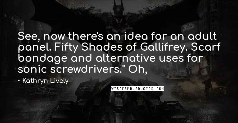 Kathryn Lively Quotes: See, now there's an idea for an adult panel. Fifty Shades of Gallifrey. Scarf bondage and alternative uses for sonic screwdrivers." Oh,