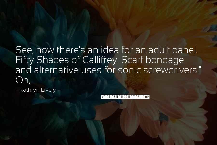 Kathryn Lively Quotes: See, now there's an idea for an adult panel. Fifty Shades of Gallifrey. Scarf bondage and alternative uses for sonic screwdrivers." Oh,