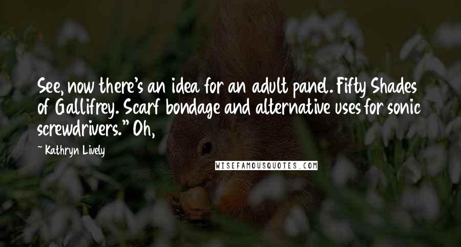 Kathryn Lively Quotes: See, now there's an idea for an adult panel. Fifty Shades of Gallifrey. Scarf bondage and alternative uses for sonic screwdrivers." Oh,