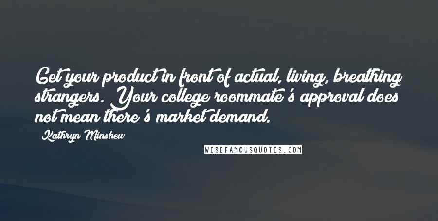 Kathryn Minshew Quotes: Get your product in front of actual, living, breathing strangers. Your college roommate's approval does not mean there's market demand.