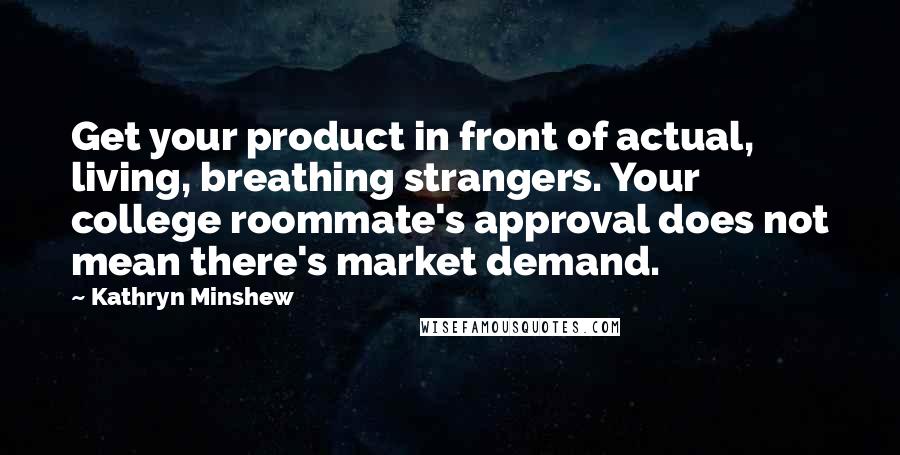 Kathryn Minshew Quotes: Get your product in front of actual, living, breathing strangers. Your college roommate's approval does not mean there's market demand.