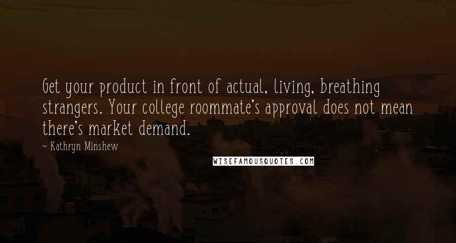 Kathryn Minshew Quotes: Get your product in front of actual, living, breathing strangers. Your college roommate's approval does not mean there's market demand.