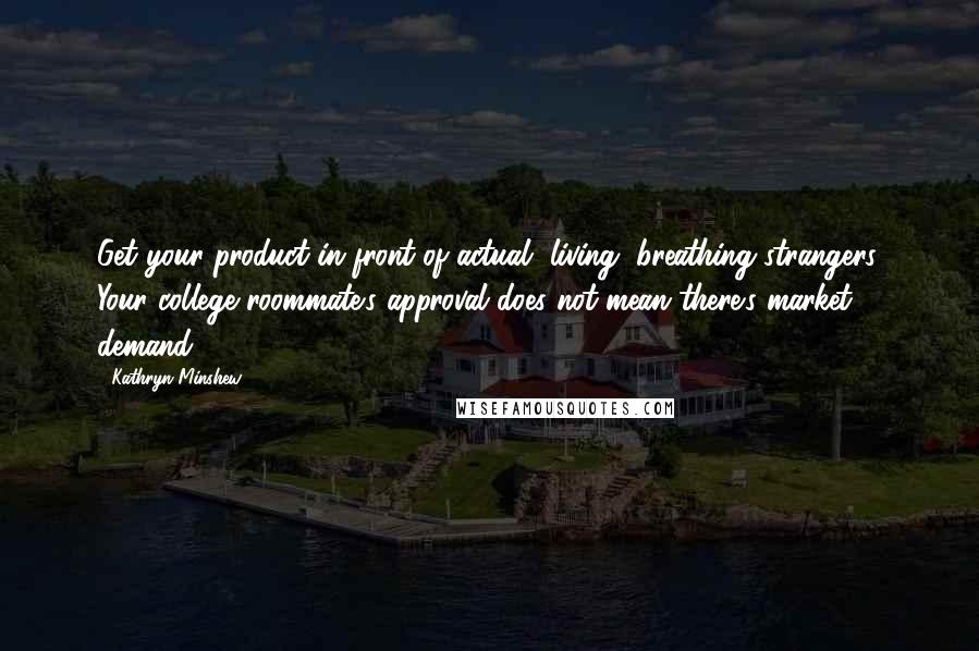 Kathryn Minshew Quotes: Get your product in front of actual, living, breathing strangers. Your college roommate's approval does not mean there's market demand.
