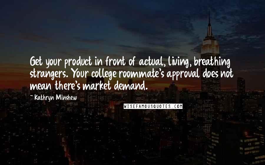 Kathryn Minshew Quotes: Get your product in front of actual, living, breathing strangers. Your college roommate's approval does not mean there's market demand.