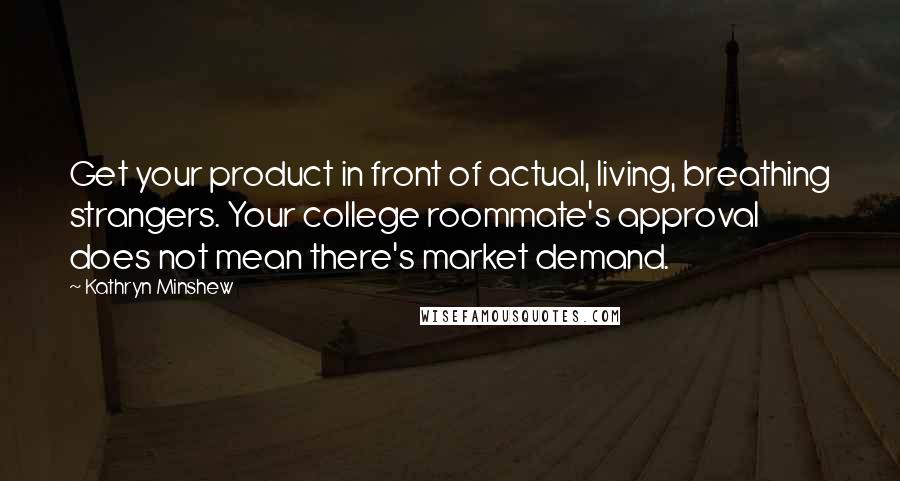 Kathryn Minshew Quotes: Get your product in front of actual, living, breathing strangers. Your college roommate's approval does not mean there's market demand.