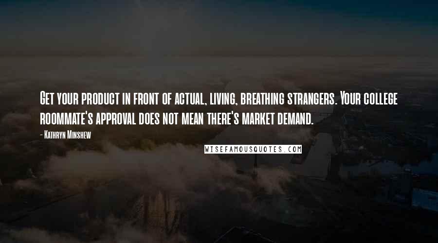 Kathryn Minshew Quotes: Get your product in front of actual, living, breathing strangers. Your college roommate's approval does not mean there's market demand.