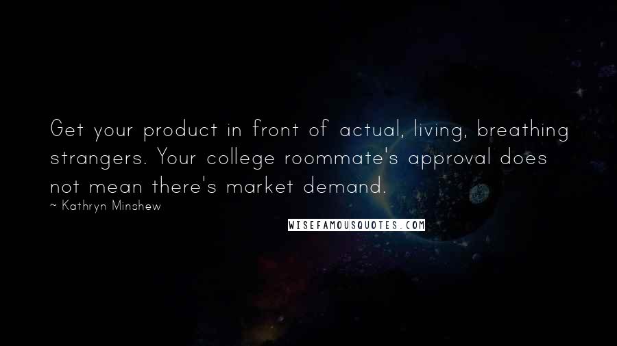 Kathryn Minshew Quotes: Get your product in front of actual, living, breathing strangers. Your college roommate's approval does not mean there's market demand.