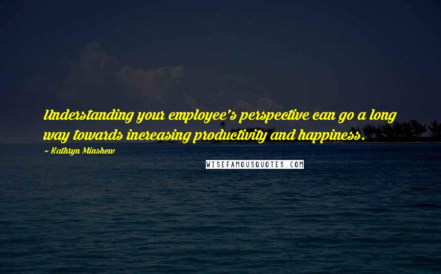 Kathryn Minshew Quotes: Understanding your employee's perspective can go a long way towards increasing productivity and happiness.