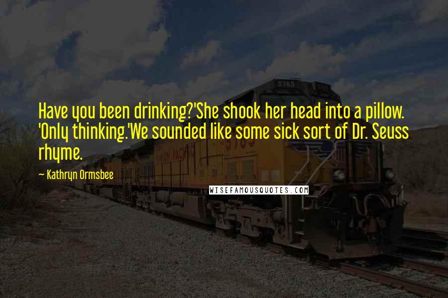 Kathryn Ormsbee Quotes: Have you been drinking?'She shook her head into a pillow. 'Only thinking.'We sounded like some sick sort of Dr. Seuss rhyme.