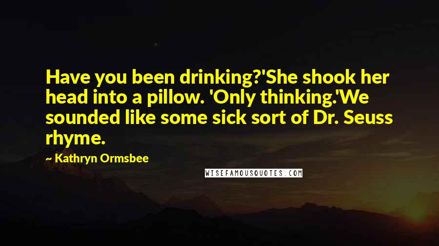 Kathryn Ormsbee Quotes: Have you been drinking?'She shook her head into a pillow. 'Only thinking.'We sounded like some sick sort of Dr. Seuss rhyme.