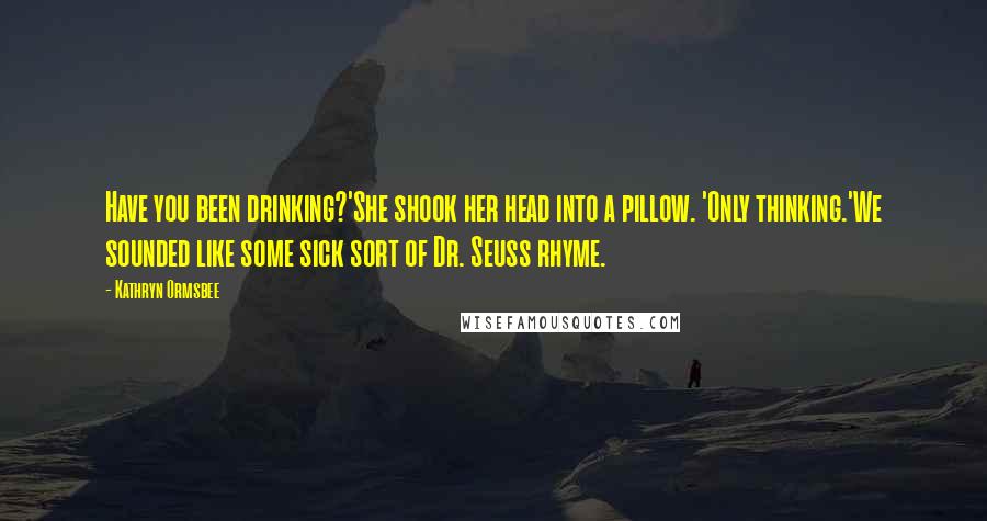 Kathryn Ormsbee Quotes: Have you been drinking?'She shook her head into a pillow. 'Only thinking.'We sounded like some sick sort of Dr. Seuss rhyme.