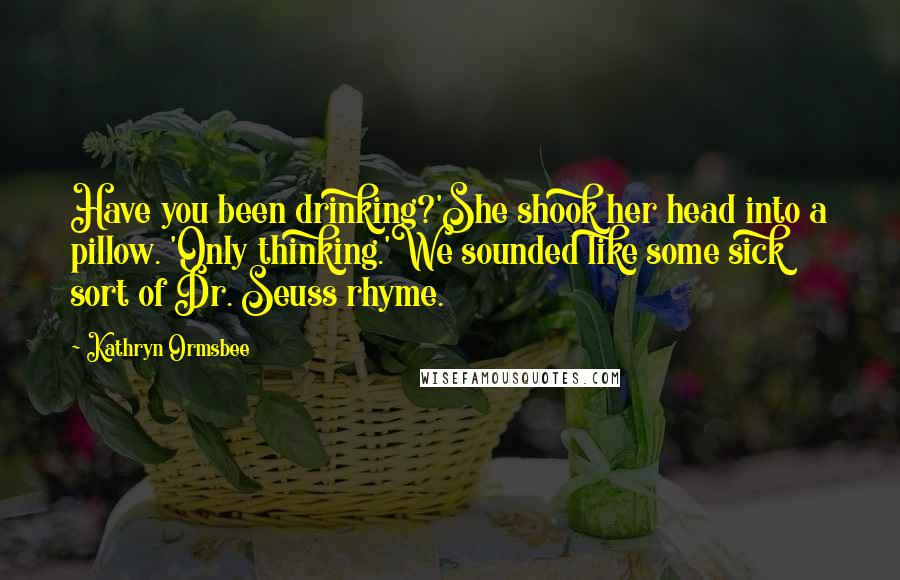 Kathryn Ormsbee Quotes: Have you been drinking?'She shook her head into a pillow. 'Only thinking.'We sounded like some sick sort of Dr. Seuss rhyme.