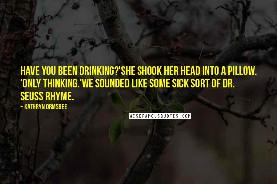Kathryn Ormsbee Quotes: Have you been drinking?'She shook her head into a pillow. 'Only thinking.'We sounded like some sick sort of Dr. Seuss rhyme.