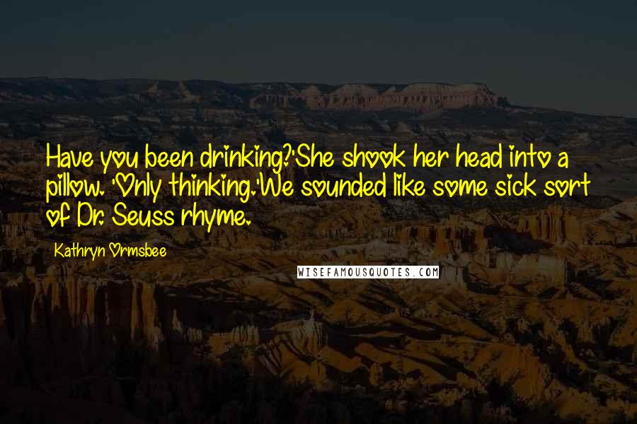 Kathryn Ormsbee Quotes: Have you been drinking?'She shook her head into a pillow. 'Only thinking.'We sounded like some sick sort of Dr. Seuss rhyme.