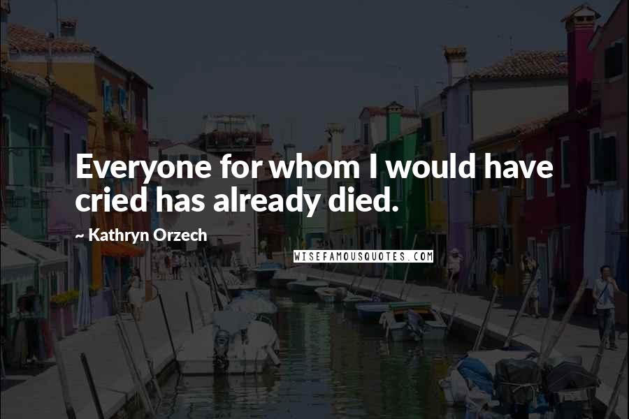 Kathryn Orzech Quotes: Everyone for whom I would have cried has already died.