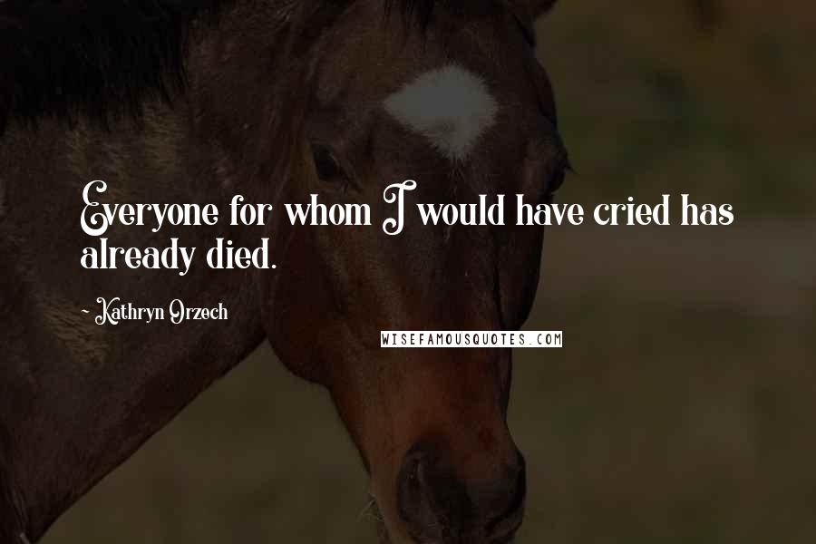 Kathryn Orzech Quotes: Everyone for whom I would have cried has already died.