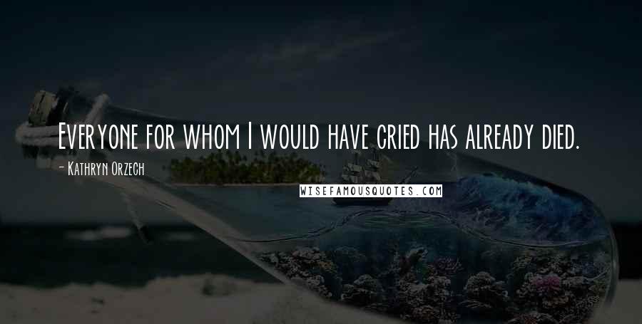 Kathryn Orzech Quotes: Everyone for whom I would have cried has already died.