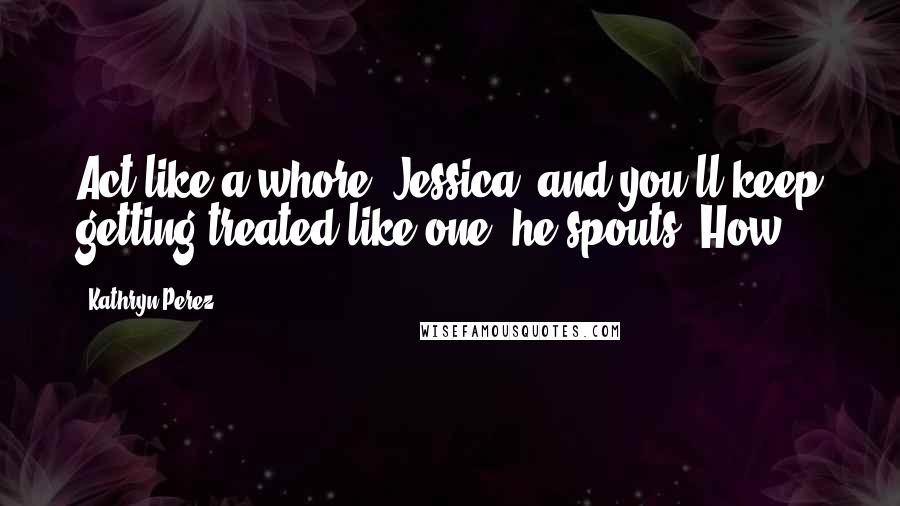 Kathryn Perez Quotes: Act like a whore, Jessica, and you'll keep getting treated like one, he spouts. How