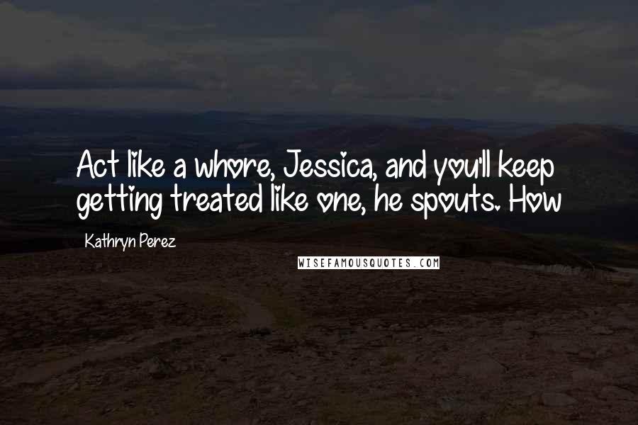 Kathryn Perez Quotes: Act like a whore, Jessica, and you'll keep getting treated like one, he spouts. How