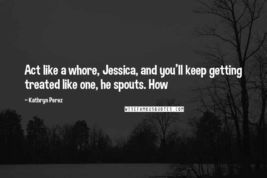 Kathryn Perez Quotes: Act like a whore, Jessica, and you'll keep getting treated like one, he spouts. How