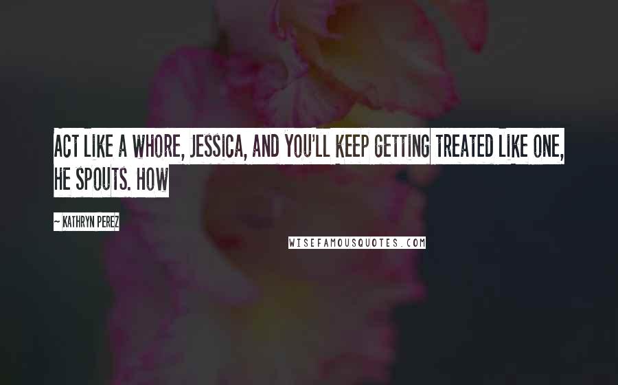 Kathryn Perez Quotes: Act like a whore, Jessica, and you'll keep getting treated like one, he spouts. How